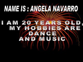 NAME IS : ANGELA NAVARRO I AM 20 YEARS OLD, MY HOBBIES ARE  DANCE  AND MUSIC 