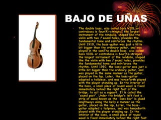 BAJO DE UÑAS The double bass, also called bass VIOL or contrabass is four(4)-stringed, the largest instrument of the rondalla, shaped like the violin with two  f  sound holes, provides the fundamental tome and reinforces the rhythm. Until 1910, the bass-guitar was just a little bit bigger than the ordinary guitar, and was played in the samThe double bass, also called bass VIOL or contrabass is four(4)-stringed, the largest instrument of the rondalla, shaped like the violin with two  f  sound holes, provides the fundamental tome and reinforces the rhythm. Until 1910, the bass-guitar was just a little bit bigger than the ordinary guitar, and was played in the same manner as the guitar, placed on the lap. Later, the bass-guitar adapted a tailpiece, and was henceforth played with the player standing up. In the interior of the bass, a small piece of round wood is fixed immediately behind the right foot of the bridge, to act as a support. It is called the 'sound post'. Under the bridge's left foot a strip of wood known as the 'bass bar' is glued lengthways along the belly e manner as the guitar, placed on the lap. Later, the bass-guitar adapted a tailpiece, and was henceforth played with the player standing up. In the interior of the bass, a small piece of round wood is fixed immediately behind the right foot of the bridge, to act as a support. It is called the 'sound post'. Under the bridge's left foot a strip of wood known as the 'bass bar' is glued lengthways along the belly   