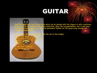 GUITAR Six(6)-stringed with long fretted neck which can be plucked with the fingers or with a plectrum, larger body as the octavina with round sound hole, plays the accompaniments, but it also plays melodies and counterparts, provides the permanent rhythm for the group using chordal and arpeggio accompaniments.  Scale length: 25 5/8 in.(distance from the nut to the bridge) Tuning head length: 6 13/16 in. Tuning head width: 2 5/8 - 2 7/8 in. Fingerboard length: 25 1/2 in. Fingerboard width  at Nut: 2 in. at last Fret: 2 5/8 in.   No. of Strings: 6 