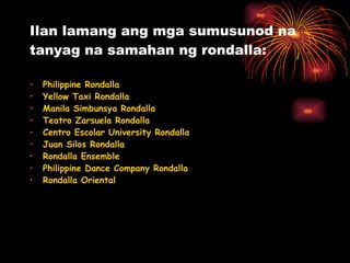Ilan lamang ang mga sumusunod na tanyag na samahan ng rondalla: Philippine Rondalla  Yellow Taxi Rondalla  Manila Simbunsya Rondalla  Teatro Zarsuela Rondalla  Centro Escolar University Rondalla  Juan Silos Rondalla  Rondalla Ensemble  Philippine Dance Company Rondalla  Rondalla Oriental  