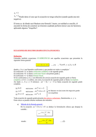 Puede darse el caso que la ecuación no tenga solución (cuando queda una raíz
negativa).

El tema es: de dónde sacó Baskara esta fórmula?, bueno, en realidad es sencillo, él
encontró la forma de construir un trinomio cuadrado perfecto (tercer caso de factoreo),
aplicando algunos "truquillos".




ECUACIONES DE SEGUNDO GRADO CON UNA INCOGNITA


Definición.
Llamadas también ecuaciones CUADRÁTICAS son aquellas ecuaciones que presentan la
siguiente forma general:

                                a x2 + x + =
                                      b   c 0           ......(1)   ; ∀a ≠ 0 y a,b,c ⊂ R

donde a , b y c son llamados coeficientes y que pueden ser reales o complejos 1
El coeficiente “a” se llama coeficiente cuadrático o de segundo grado.
El coeficiente “b” se llama coeficiente lineal o de primer grado y
El coeficiente “c” se llama término lineal.
Si los coeficientes a, b y c son diferentes de cero,la ecuación de segundo grado se llama
completa y si b ó c o ambos, son ceros, la ecuación de segundo grado se llama incompleta.
Así dado: a , b y c ≠ 0 entonces : ax2 + bx + c = 0 se llama ecuación de segundo grado
completa.




Toda ecuación de segundo grado presenta dos raíces o soluciones ,llamémoslas, x1 y x2
Estas raíces se pueden obtener mediante dos métodos:

    a)   Método de la fórmula general :
         De la ecuación a x 2 + b x + c = 0 se deduce la formulación clásica que despeja la
         variable :
                                      − b ± b 2 − 4ac
                                 x=
                                             2a



                                         − b + b 2 − 4ac
         siendo:                  x1 =                                ......(2)
                                               2a
 