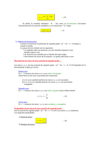 − b − b 2 − 4ac
                                   x2 =                              .....(3)
                                                   2a


          Se define la cantidad subradical : b 2 – 4ac como el discriminante (invariante
     Característico) de la ecuación cuadrática y se le denota por :”Δ”, luego:

                                          ∆ b 2 −4 ac
                                           =                    .....(4




 b) Método de factorización :
      Consiste en factorizar el polinomio de segundo grado : ax2 + bx + c = 0 siempre y
      cuando se pueda.
      Los pasos de este método son los siguientes:
         * se trasladan todos los términos a un sólo miembro dejando el otro
          miembro igual a cero.
         * Se factoriza este miembro por el método del aspa simple.
         * Para obtener las raíces de la ecuación , se iguala cada factor a cero.

Discusión de las raíces de una ecuación de segundo grado ._

Las raíces x1 y x2 de una ecuación de segundo grado : ax2 + bx + c = 0, ∀ a≠0 dependen de la
discriminante Δ dado por (4) así:

     Primer caso:
     Si Δ > 0 entonces las raíces x1 y x2 son reales y desiguales.
     Ahora bien en este caso se presentan dos situaciones:

          a) si Δ es un cuadrado perfecto las raíces x1 y x2 son racionales.
          b) si Δ no es un cuadrado perfecto las raíces x1 y x2 son irracionales
             conjugadas.

     Segundo caso:
     Si Δ = 0 entonces las raíces x1 y x2 son reales e iguales (raíces dobles) donde:

                                                   b
                                x1 = x 2 = −                           ....(5)
                                                   2a

     Tercer caso:
     Si Δ < 0 entonces las raíces x1 y x2 son complejos y conjugados.

Propiedades de las raíces de una ecuación de segundo grado ._
Sea la ecuación de segundo grado : ax2 + bx + c = 0, a≠0 y sus raíces x1 y x2 tendremos
Las siguientes propiedades:

      a) Suma de raíces :
                                               b
                                x1 + x 2 = −                          .....(6)
                                               a

      b) Producto de raíces :
 