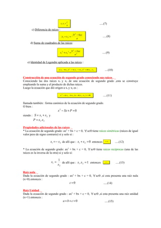 c
                                   x1 .x2 =                              .....(7)
                                              a

       c) Diferencia de raíces :
                                                       b 2 − 4ac
                                    x1 − x 2 =                              .....(8)
                                                          a
      d) Suma de cuadrados de las raíces:

                                                      b 2 − 2ac
                                     2
                                   x1 + x 2 =
                                                  2
                                                                           .....(9)
                                                          a2


   e) Identidad de Legendre aplicada a las raíces :

                                  ( x1 + 2 ) 2 − x1 − 2 ) 2 = x1 . x 2
                                        x       (    x       4                ....(10)

Construcción de una ecuación de segundo grado conociendo sus raíces ._
Conociendo las dos raíces x1 y x2 de una ecuación de segundo grado ,esta se construye
empleando la suma y el producto de dichas raíces.
Luego la ecuación que dió origen a x1 y x2 es :

                                   x 2 − x1 + 2 ) x + x1 . x 2 ) =
                                        (    x       (            0         .....(11)

llamada también : forma canónica de la ecuación de segundo grado.
O bien :
                                 x 2 − Sx + P = 0
siendo : S = x1 + x 2 y
        P = x1 .x 2

Propiedades adicionales de las raíces ._
* La ecuación de segundo grado: ax2 + bx + c = 0, ∀ a≠0 tiene raíces simétricas (raíces de igual
valor pero de signo contrario) si y solo si :

                       x1 = − x 2 de allí que : x1 + x 2 = 0 entonces          b =0
                                                                                         .....(12)

* La ecuación de segundo grado: ax2 + bx + c = 0, ∀ a≠0 tiene raíces recíprocas (una de las
raíces es la inversa de la otra) si y solo si:

                                 1
                          x1 =      de allí que : x1 .x 2 = 1 entonces         a =c
                                                                                         .....(13)
                                 x2

Raíz nula ._
Dada la ecuación de segundo grado : ax2 + bx + c = 0, ∀ a≠0 ,si esta presenta una raíz nula
(x=0) entonces :
                                    c=0                       .....(14)

Raíz Unidad ._
Dada la ecuación de segundo grado : ax2 + bx + c = 0, ∀ a≠0 ,si esta presenta una raíz unidad
(x=1) entonces :
                               a+b+c=0                           .....(15)
 