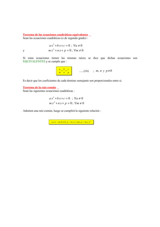 Teorema de las ecuaciones cuadráticas equivalentes ._
Sean las ecuaciones cuadráticas (o de segundo grado) :

                     a x 2 + b x + c = 0 ; ∀a ≠ 0
y                    m x 2 + n x + p = 0 ; ∀m ≠ 0

Si estas ecuaciones tienen las mismas raíces se dice que dichas ecuaciones son
EQUIVALENTES y se cumple que :

                               a b c
                                = =
                               m n p
                                                    ......(16)     ; m, n y p ≠ 0


Es decir que los coeficientes de cada término semejante son proporcionales entre si.

Teorema de la raíz común ._
Sean las siguientes ecuaciones cuadráticas :

                      a x 2 + b x + c = 0 ; ∀a ≠ 0
                      m x 2 + n x + p = 0 ; ∀m ≠ 0

Admiten una raíz común, luego se cumplirá la siguiente relación :


                        ( a.n − .b ) (b. p − .c ) =a. p − .c ) 2
                               m            n      (     m
 