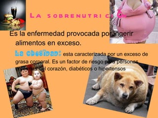 La sobrenutrici ó n Es la enfermedad provocada por ingerir alimentos en exceso.  La obesidad:   esta caracterizada por un exceso de grasa corporal. Es un factor de riesgo para personas enfermas del corazón, diabéticos o hipertensos 