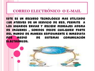 CORREO ELECTRÓNICO  O E-MAIL Este es un recurso tecnológico mas utilizado que atreves de un servicio de red, permite  a los usuarios enviar y recibir mensajes adema de imágenes , sonidos desde cualquier parte del mundo de manera rápidamente e inmediata por medió  de sistemas comunicación electrónicos. 