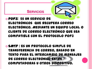                     ServiciosPOP3:  Es un servicio de correo electrónicos  que recupera correo electrónico. Mediante un equipo local o cliente de correo electrónico que sea compatible con el protocolo POP3SMTP : es un Protocolo Simple de Transferencia de Correo, basado en texto para el intercambio de mensajes de correo electrónico entre computadoras u otros dispositivo. 