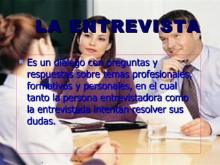 LA ENTREVISTA Es un diálogo con preguntas y respuestas sobre temas profesionales, formativos y personales, en el cual tanto la persona entrevistadora como la entrevistada intentan resolver sus dudas.   