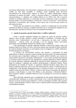 Conflit os Ambient ais n a Me trópo le
Centro de Es tudos da Metró pole – Con flito s Urb anos e Ass ociat ivis mo 10
movimento ambientalista, está relacionado a mudanças lentas mas profundas da estrutura do
conflito de uma dada sociedade. A mudança social, produzida pelos processos
macrohistóricos de modernização, impacta as formas de conflito indiretamente, porque
reestrutura as relações de poder. Assim, o processo político é o mediador entre o nível
macrosociológico e a dinâmica dos conflitos (Kriese et al, 1985:p xiii). Não é possível
entender os conflitos ambientais e a constituição de atores ambientais se não se considera o
processo político. Os autores propõem o conceito de “contexto de interação” como forma de
especificar os mecanismos que vinculam o nível macro com o nível da ação coletiva do
movimento de atores.
Cremos que esta perspectiva nos habilita a explicar a configuração de uma questão
ambiental no Brasil de maneira a englobar dimensões que as interpretações disponíveis tem
menosprezado. Apontam em direção a uma novo programa de pesquisa.
3. Agenda de pesquisa: questão democrática e conflitos ambientais
Tomar a questão ambiental brasileira do ângulo da escola do processo político
significa, antes de tudo, redefinir o próprio fenômeno. O problema a investigar não são
interfaces entre “ambientalismo”, de um lado, e democracia, de outro, mas “conflitos
ambientais”. Trata-se, assim, de investigar, à luz do esquema teórico brevemente
apresentado, uma modalidade específica de conflito social: o ambiental.
Uma interpretação da questão ambiental brasileira a partir deste ângulo, exige uma
pesquisa empírica de fôlego. Por hora, oferecemos apenas uma indicação de quais elementos
do contexto brasileiro deveriam ser privilegiados numa investigação do conflito ambiental à
luz desta perspectiva sociológica.
A estrutura de oportunidades políticas que permite a constituição da pauta
ambientalista no Brasil se organiza a partir do próprio processo político de redemocratização.
Este processo gerou importantes mudanças no cenário político brasileiro que criaram um
espaço público permeável a demandas ambientalistas. A nova ordem constitucional produziu
o arcabouço jurídico-institucional que regulamenta a questão ambiental no Brasil: agências
de controle ambiental, legislação ambiental de punição de delitos ambientais e os institutos
legais de mediação e regulação dos conflitos, particularmente o Ministério Público; fóruns
participativos de tomadas de decisão. A legislação ambiental brasileira regula obras com
impacto ambiental potencial e prevê uma rede institucional de controle e fiscalização de seu
cumprimento. Uma dimensão fundamental aqui é a inclusão do direito a um meio ambiente
saudável como parte dos direitos “difusos”, coletivos, que têm por mecanismos de garantia e
proteção a Ação Popular e a Ação Civil Pública e uma instituição, o Ministério Público5
.
Estes elementos limitam e habilitam diferentes atores a participar de uma arena de disputas
ambiental.
Outra dimensão importante para a configuração de uma agenda ambiental brasileira é
constituida pelas mudanças no cenário internacional, com a crescente generalização de um
discurso em favor da preservação ambiental. A série de conferências da ONU sobre questões
sociais, e particularmente a Rio-92, ilustra como o contexto político internacional condiciona
a problemática brasileira.
5
A ação Popular (Lei 4.717/65), que permite a qualquer cidadão requisitar a anulação de ato lesivo ao meio
ambiente, e a Ação Civil Pública (Lei 7.347/85), estabelece responsabilidade por danos causados à fruição de
qualquer direito difuso, instituindo assim a categoria de “crimes ambientais” (Senado Federal, 1996). Já a Lei
7.347/85, art. 5, II, converteu a esfera de ação do Ministério Público de modalidade de defesa de interesses
individuais para interesses difusos.
 