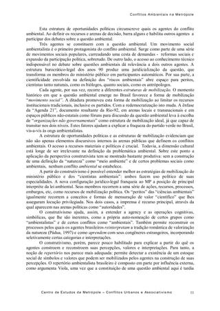Conflit os Ambient ais n a Me trópo le
Centro de Es tudos da Metró pole – Con flito s Urb anos e Ass ociat ivis mo 11
Esta estrutura de oportunidades políticas circunscreve quais os agentes do conflito
ambiental. Ao definir os recursos e arenas de decisão, barra alguns e habilita outros agentes a
participar dos debates sobre a questão ambiental.
Três agentes se constituem com a questão ambiental. Um movimento social
ambientalista é o primeiro protagonista do conflito ambiental. Surge como parte de uma série
de movimentos sociais populares, carreadando uma cesta de demandas - reformas sociais e
expansão da participação política, sobretudo. De outro lado, o acesso ao conhecimento técnico
indispensável no debate sobre questões ambientais dá relevância a dois outros agentes. A
estrutura burocrático-legal dos anos 90 produz uma juridicialização da questão, que
transforma os membros do ministério público em participantes automáticos. Por sua parte, a
cientificidade envolvida na definição dos “riscos ambientais” abre espaço para peritos,
cientistas tanto naturais, como os biólogos, quanto sociais, como os antrópologos.
Cada agente, por sua vez, recorre a diferentes estruturas de mobilização. O momento
histórico em que a questão ambiental emerge no Brasil favorece a forma de mobilização
“movimento social”. A ditadura promoveu esta forma de mobilização ao limitar os recursos
institucionais tradicionais, inclusive os partidos. Com a redemocratização isto muda. A ênfase
da “Agenda 21”, documento resultante da Rio-92, em arenas locais e transnacionais e em
espaços públicos não-estatais como fóruns para discussão da questão ambiental leva à escolha
de “organizações não governamentais” como estrutura de mobilização ideal, já que capaz de
transitar nos dois níveis. Estes fatores ajudam a explicar a fraqueza do partido verde no Brasil,
vis-a-vis às ongs ambientalistas.
A estrutura de oportunidades políticas e as estruturas de mobilização evidenciam que
não são apenas elementos discursivos internos às arenas públicas que definem os conflitos
ambientais. O acesso a recursos materiais e políticos é crucial. Todavia, a dimensão cultural
está longe de ser irrelevante na definição da problemática ambiental. Sobre este ponto a
aplicação da perspectiva construtivista tem se mostrado bastante produtiva: sem a construção
de uma definição da “natureza” como “meio ambiente” e de certos problemas sociais como
ambientais, nenhum conflito ambiental se estabelece.
A partir do construtivismo é possível entender melhor as estratégias de mobilização do
ministério público e dos “cientistas ambientais”: ambos fazem uso político de suas
especialidades. A nova configuração jurídico-legal franqueia ao MP a posição de principal
interpréte da lei ambiental. Seus membros recorrem a uma série de ações, recursos, processos,
embargos, etc, como recursos de mobilização política. Os “peritos” das “ciências ambientais”
igualmente recorrem a conceitos e formas de mensuração de valor “científico” que lhes
asseguram locução privilegiada. Nos dois casos, a imprensa é recurso principal, através da
qual aparecem nas arenas políticas como “autoridades”.
O construtivismo ajuda, assim, a entender a agency e as operações cognitivas,
simbólicas, que lhe são inerentes, como a própria auto-nomeação de certos grupos como
“ambientalistas” e de certos conflitos como “ambientais”. Também permite reconstruir os
processos pelos quais os agentes brasileiros reinterpretam a tradição romântica de valorização
da natureza (Pádua, 1997) e como aprendem com seus congêneres estrangeiros, incorporando
seletivamente certas categorias e interpretações.
O construtivismo, porém, parece pouco habilitado para explicar a partir do quê os
agentes constroem e reconstroem suas percepções, valores e interpretações. Para tanto, a
noção de repertório nos parece mais adequada: permite detectar a existência de um estoque
social de símbolos e valores que podem ser mobilizados pelos agentes na construção de suas
percepções. O repertório ambientalista brasileiro é composto em parte por influência externa,
como argumenta Viola, uma vez que a constituição de uma questão ambiental aqui é tardia
 