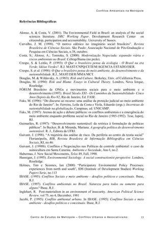 Conflit os Ambient ais n a Me trópo le
Centro de Es tudos da Metró pole – Con flito s Urb anos e Ass ociat ivis mo 13
Referências Bibliográficas
Alonso, A. & Costa, V. (2001). The Environmental Field in Brazil: an analysis of the social
sciences literature. DRC Working Paper. Development Research Center on
citizenship, participation and accountability. University of Sussex.
Carvalho, J. M. (1998). “O motivo edênico no imaginário social brasileiro”. Revista
Brasileira de Ciências Sociais. São Paulo: Associação Nacional de Pós-Graduação e
Pesquisa em Ciências Sociais, n.38, outubro.
Costa, S.; Alonso, A.; Tomioka, S. (2000). Modernização Negociada: expansão viária e
riscos ambientais no Brasil. Cebrap/Ibama (no prelo).
Crespo, S. & Leitão, P. (1993): O Que o brasileiro pensa da ecologia - O Brasil na era
Verde; Idéias Verdes?. R.J. MAST/CNPQ/CETEM/AGENCIA ESTADO/ISER.
Crespo, S. et al. (1998): O Que o brasileiro pensa do meio ambiente, do desenvolvimento e da
sustentabilidade. R.J., MAST/ISER/MMA/MCT.
Douglas, M. & Wildavsky, A. (1983): Risk and Culture. Berkeley, Univ. of California Press.
Douglas, M. (1994): Risk and Blame. Essays in Cultural Theory. Londres, Nova Iorque,
Routledge.
FÓRUM Brasileiro de ONGs e movimentos sociais para o meio ambiente e o
desenvolvimento (1997). Brasil Século XXI - Os Caminhos da Sustentabilidade- Cinco
Anos Depois da Rio-92, Rio de Janeiro, Ed. FASE.
Fuks, M. (1996): “Do discurso ao recurso: uma análise da proteção judicial ao meio ambiente
do Rio de Janeiro”. In: Ferreira, Leila da Costa e Viola, Eduardo (orgs.): Incertezas de
sustentabilidade na globalização, Campinas, ed. UNICAMP.
Fuks, M. (1997): Arenas de ação e debate públicos: os conflitos ambientais e a emergência do
meio ambiente enquanto problema social no Rio de Janeiro (1985-1992). Tese, Iuperj,
RJ.
Guimarães, R. (1997): “Desenvolvimento sustentável: da retórica à formulação de políticas
públicas”. In Becker, B. & Miranda, Mariana. A geografia política do desenvolvimento
sustentável. R. J., Editora da UFRJ.
Guivant, J. (1998). “A trajetória das análise de risco. Da periferia ao centro da teoria social”
Florianópolis, BIB, Revista Brasileira de Informação Bibliográfica em Ciências
Sociais, RJ, no.46.
Guivant, J. (1998b). Conflitos e Negociações nas Políticas de controle ambiental: o caso da
suinocultura em Santa Catarina. Ambiente e Sociedade, Ano I, no.2.
Habermas, J. New Social Movements, Telos 49, Fall, 1990.
Hannigan, J. (1995). Environmental Sociology. A social constructionist perspective. Londres,
Routledge.
Holmes, Tim e Scoones, Ian (2000) “Participatory Enviromental Policy Processes:
experiences from north and south”, IDS (Institute of Development Studies) Working
Papers Serie, no.113
IBASE. (1995): Conflitos Sociais e meio ambiente - desafios políticos e conceituais. Ibase,
R.J.
IBASE. (1997). Conflitos ambientais no Brasil. Natureza para todos ou somente para
alguns? Ibase, R.J.
Inglehart, R. Post-materialism in an environment of insecurity. American Political Science
Review. vol 75, no 4, December, 1981
Jacobi, P. (1995): Conflito ambiental urbano. In IBASE. (1995): Conflitos Sociais e meio
ambiente - desafios políticos e conceituais. Ibase, R.J.
 