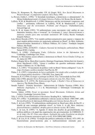 Conflit os Ambient ais n a Me trópo le
Centro de Es tudos da Metró pole – Con flito s Urb anos e Ass ociat ivis mo 14
Kriese, H.; Koopmans, R., Duyvendak, J.W. & Giugni, M.G. New Social Movements in
Western Europe. A comparative analysis. UCL Press, 1995.
La Rovere, Emílio L. (1992). “A Sociedade tecnológica, a democracia e o planejamento”, In
Mirian Goldenberg (coord.), Ecologia Ciência e Política, Ed. Revan, Rio de Janeiro.
Lafferty, W.M. & Meadowcroft, J. (1996). Democracy and the environment: congruence and
conflict – preliminary reflections in Lafferty, W.M. & Meadowcroft, J. (eds.).
Democracy and the environment. Problems and Prospects. Cheltenham/Lyme,
Edward Elgar ed.
Leis, H. R. & Amato (1995): “O ambientalismo como movimento vital: análise de suas
dimensões histórica, ética e vivencial”. In: Cavalcanti, C. (org.). Desenvolvimento e
natureza: estudos para uma sociedade sustentável. SP: Cortez, Recife: Fundação
Joaquim Nabuco.
Leis, Héctor Ricardo (1997). “Um modelo político-comunicativo para superar o impasse do
atual modelo político-teórico de negociação ambiental no Brasil”, In Meio Ambiente,
Desenvolvimento Sustentável e Políticas Públicas, Ed. Cortez / Fundação Joaquim
Nabuco, São Paulo.
Mater Natura (1996), ECOLISTA - Cadastro Nacional de Instituições ambientalistas, Mater
Natura/WWF, Curitiba
Melucci, A. (1996) : Challenging Codes. Collective Action in the Information Era.
Cambridge, Cambridge Univ. Press.
Ottmann, G. Movimentos sociais urbanos e democracia no Brasil. Novos Estudos Cebrap, no
41, março de 1995.
Pacheco, Regina Silvia, Maria Rita Loureiro, Henrique Fingermann, Helena Kerr do Amaral e
Silvia MacDowell (1992). “Atores e conflitos em questões ambientais urbanas”,
Espaço e Debates, no. 35, São Paulo.
Pádua, J. A. (1991): “O nascimento da política verde no Brasil: fatores endógenos”. Leis, H.
(org.). Ecologia e política mundial. Fase/Puc-rio. RJ
Pádua, J. A. (1997): A degradação do berço esplêndido. Um estudo sobre a tradição original
da ecologia política brasileira. 1786/1888, Tese, Iuperj, RJ
Portanova, R. S. (1994): Ecologie et politique au Brésil, Tese. Universidade de Paris VIII.
Sader, Eder (1988). Quando Novos Personagens entram em cena. R.J., Paz e Terra.
Schattschneider, E. E. (1975). The Semisovereign People. A Realist’s View of Democracy in
America, The Dryden Press, Illinois.
Senado Federal - Primeira Secretaria - Subsecretaria de Edições Técnicas (1996): Meio
Ambiente (legislação), v. I e II, Documentação e Informação Coordenação de
Publicação.
Tarrow, Sidney. (1994). Power in movement. Social Movements, Collective Action and
Politics. Cambridge University Press
Tilly, C. (1978). From Mobilization to Revolution. Reading M.A., Addison-Wesley.
Vieira, P.F. (1992): “A problemática ambiental e ciências sociais no Brasil: 1980-1990”, BIB,
Revista Brasileira de Informação Bibliográfica em Ciências Sociais, RJ, n.33
Viola, E. & Leis (1995), “O ambientalismo multissetorial no Brasil para além da Rio-92: o
desafio de uma estratégia globalista viável”, in Viola, E. et alli, Meio Ambiente,
desenvolvimento e cidadania: desafios para as ciências sociais, SP, Cortez.
Viola, E. & Leis, H. (1997): “A Agenda 21 diante dos desafios da governabilidade, das
políticas públicas e do papel das organizações não governamentais. In CORDANI, V.
et. al. (org.). Rio 92. Cinco anos depois. Avaliação das ações brasileiras em direção
ao desenvolvimento sustentável após a rio-92, IEA/CNPQ/ABC/FBDS.
Viola, E. & Leis, H. R. (1995a) “Evolução das políticas ambientais no Brasil, 1971-1991: do
bissetorialismo preservacionista para o multissetorialismo orientado para o
 