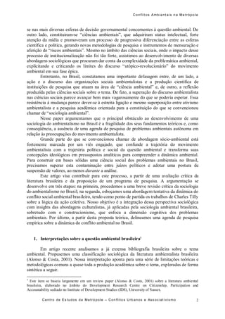 Conflit os Ambient ais n a Me trópo le
Centro de Es tudos da Metró pole – Con flito s Urb anos e Ass ociat ivis mo 2
se nas mais diversas esferas de decisão governamental concernentes à questão ambiental. De
outro lado, constituiram-se “ciências ambientais”, que adquiriram status intelectual, forte
atenção da mídia e promoveram um processo de progressiva diferenciação entre as esferas
científica e política, gerando novas metodologias de pesquisa e instrumentos de mensuração e
aferição de “riscos ambientais”. Mesmo no âmbito das ciências sociais, onde o impacto desse
processo de institucionalização não foi tão forte, assistimos ao desenvolvimento de diversas
abordagens sociológicas que procuram dar conta da complexidade da problemática ambiental,
explicitando e criticando os limites do discurso “utópico-revolucionário” do movimento
ambiental em sua fase épica.
Entretanto, no Brasil, constatamos uma importante defasagem entre, de um lado, a
ação e o discurso das organizações sociais ambientalistas e a produção científica de
instituições de pesquisa que atuam na área de “ciência ambiental” e, de outro, a reflexão
produzida pelas ciências sociais sobre o tema. De fato, a superação do discurso ambientalista
nas ciências sociais parece avançar bem mais vagarosamente do que se poderia esperar. Essa
resistência à mudança parece dever-se à estreita ligação e mesmo superposição entre ativismo
ambientalista e a pesquisa acadêmica orientada para a constituição do que se convencionou
chamar de “sociologia ambiental”.
Nesse paper argumentamos que o principal obstáculo ao desenvolvimento de uma
sociologia do ambientalismo no Brasil é a fragilidade dos seus fundamentos teóricos e, como
conseqüência, a ausência de uma agenda de pesquisa de problemas ambientais autônoma em
relação às preocupações do movimento ambientalista.
Grande parte do que se convencionou chamar de abordagem sócio-ambiental está
fortemente marcada por um viés engajado, que confunde a trajetória do movimento
ambientalista com a trajetória política e social da questão ambiental e transforma suas
concepções ideológicas em pressupostos analíticos para compreender a dinâmica ambiental.
Para construir em bases sólidas uma ciência social dos problemas ambientais no Brasil,
precisamos superar esta contaminação entre juízos políticos e adotar uma postura de
suspensão de valores, ao menos durante a análise.
Este artigo visa contribuir para este processo, a partir de uma avaliação crítica da
literatura brasileira e da proposição de um programa de pesquisa. A argumentação se
desenvolve em três etapas: na primeira, procedemos a uma breve revisão crítica da sociologia
do ambientalismo no Brasil; na segunda, esboçamos uma abordagem tentativa da dinâmica do
conflito social ambiental brasileiro, tendo como ponto de partida os trabalhos de Charles Tilly
sobre a lógica da ação coletiva. Nosso objetivo é a integração dessa perspectiva sociológica
com insights das abordagens culturalistas, já aplicadas pela sociologia ambiental brasileira,
sobretudo com o construcionismo, que enfoca a dimensão cognitiva dos problemas
ambientais. Por último, a partir desta proposta teórica, delineamos uma agenda de pesquisa
empírica sobre a dinâmica do conflito ambiental no Brasil.
1. Interpretações sobre a questão ambiental brasileira1
Em artigo recente analisamos a já extensa bibliografia brasileira sobre o tema
ambiental. Propusemos uma classificação sociológica da literatura ambientalista brasileira
(Alonso & Costa, 2001). Nossa interpretação aponta para uma série de limitações teóricas e
metodológicas comuns a quase toda a produção acadêmica sobre o tema, exploradas de forma
sintética a seguir.
1
Este item se baseia largamente em um review paper (Alonso & Costa, 2001) sobre a literatura ambiental
brasileira, elaborado no âmbito do Development Research Centre on Citizenship, Participation and
Accountability sediado no Institute of Development Studies (IDS), University of Sussex.
 