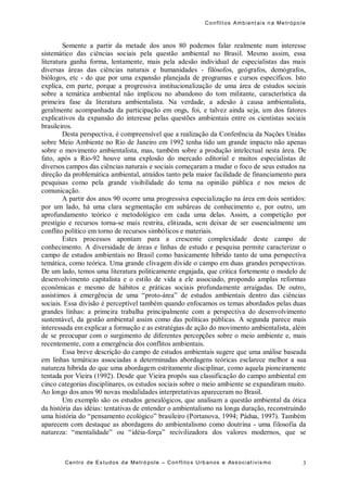 Conflit os Ambient ais n a Me trópo le
Centro de Es tudos da Metró pole – Con flito s Urb anos e Ass ociat ivis mo 3
Somente a partir da metade dos anos 80 podemos falar realmente num interesse
sistemático das ciências sociais pela questão ambiental no Brasil. Mesmo assim, essa
literatura ganha forma, lentamente, mais pela adesão individual de especialistas das mais
diversas áreas das ciências naturais e humanidades - filósofos, geógrafos, demógrafos,
biólogos, etc - do que por uma expansão planejada de programas e cursos específicos. Isto
explica, em parte, porque a progressiva institucionalização de uma área de estudos sociais
sobre a temática ambiental não implicou no abandono do tom militante, característica da
primeira fase da literatura ambientalista. Na verdade, a adesão à causa ambientalista,
geralmente acompanhada da participação em ongs, foi, e talvez ainda seja, um dos fatores
explicativos da expansão do interesse pelas questões ambientais entre os cientistas sociais
brasileiros.
Desta perspectiva, é compreensível que a realização da Conferência da Nações Unidas
sobre Meio Ambiente no Rio de Janeiro em 1992 tenha tido um grande impacto não apenas
sobre o movimento ambientalista, mas, também sobre a produção intelectual nesta área. De
fato, após a Rio-92 houve uma explosão do mercado editorial e muitos especialistas de
diversos campos das ciências naturais e sociais começaram a mudar o foco de seus estudos na
direção da problemática ambiental, atraídos tanto pela maior facilidade de financiamento para
pesquisas como pela grande visibilidade do tema na opinião pública e nos meios de
comunicação.
A partir dos anos 90 ocorre uma progressiva especialização na área em dois sentidos:
por um lado, há uma clara segmentação em subáreas de conhecimento e, por outro, um
aprofundamento teórico e metodológico em cada uma delas. Assim, a competição por
prestígio e recursos torna-se mais restrita, elitizada, sem deixar de ser essencialmente um
conflito político em torno de recursos simbólicos e materiais.
Estes processos apontam para a crescente complexidade deste campo de
conhecimento. A diversidade de áreas e linhas de estudo e pesquisa permite caracterizar o
campo de estudos ambientais no Brasil como basicamente híbrido tanto de uma perspectiva
temática, como teórica. Uma grande clivagem divide o campo em duas grandes perspectivas.
De um lado, temos uma literatura politicamente engajada, que critica fortemente o modelo de
desenvolvimento capitalista e o estilo de vida a ele associado, propondo amplas reformas
econômicas e mesmo de hábitos e práticas sociais profundamente arraigadas. De outro,
assistimos à emergência de uma “proto-área” de estudos ambientais dentro das ciências
sociais. Essa divisão é perceptível também quando enfocamos os temas abordados pelas duas
grandes linhas: a primeira trabalha principalmente com a perspectiva do desenvolvimento
sustentável, da gestão ambiental assim como das políticas públicas. A segunda parece mais
interessada em explicar a formação e as estratégias de ação do movimento ambientalista, além
de se preocupar com o surgimento de diferentes percepções sobre o meio ambiente e, mais
recentemente, com a emergência dos conflitos ambientais.
Essa breve descrição do campo de estudos ambientais sugere que uma análise baseada
em linhas temáticas associadas a determinadas abordagens teóricas esclarece melhor a sua
natureza híbrida do que uma abordagem estritamente disciplinar, como aquela pioneiramente
tentada por Vieira (1992). Desde que Vieira propôs sua classificação do campo ambiental em
cinco categorias disciplinares, os estudos sociais sobre o meio ambiente se expandiram muito.
Ao longo dos anos 90 novas modalidades interpretativas apareceram no Brasil.
Um exemplo são os estudos genealógicos, que analisam a questão ambiental da ótica
da história das idéias: tentativas de entender o ambientalismo na longa duração, reconstruindo
uma história do “pensamento ecológico” brasileiro (Portanova, 1994; Pádua, 1997). Também
aparecem com destaque as abordagens do ambientalismo como doutrina - uma filosofia da
natureza: “mentalidade” ou “idéia-força” recivilizadora dos valores modernos, que se
 