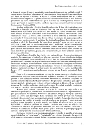 Conflit os Ambient ais n a Me trópo le
Centro de Es tudos da Metró pole – Con flito s Urb anos e Ass ociat ivis mo 5
e formas de pensar. O que é, sem dúvida, uma dimensão importante da realidade social. É
patente a generalização do “discurso verde”, expresso numa linguagem pública compartilhada
por todos os agentes. Entretanto, a adesão a valores ambientalistas não se exprime
automaticamente em práticas. A própria difusão do discurso sustentabilista se deve menos ao
proselitismo de atores “ambientalizados” que à existência de constrangimentos políticos e
morais que vedam o reconhecimento e validação a posições ambientalmente incorretas (cf.
Costa, Alonso, Tomioka, 2000).
A ênfase na dimensão valorativa do ambientalismo põe de lado a lógica dos interesses,
ignorando a dimensão prática do fenômeno. Isto, por sua vez, tem conseqüências na
formulação do conceito de política utilizado para análise do campo ambientalista: resulta
numa redução da questão democrática a um enquadramento estreito, substancialista, como
“democracia verde”. A relação entre democracia e meio ambiente é formulada como
incorporação de temas ambientais pelo debate público e estratégias de grupos organizados,
sobretudo movimentos sociais. A qualidade das instituições políticas democráticas variaria
conforme o nível de disseminação da “consciência ecológica” entre os atores sociais e
políticos e o papel mais ou menos central dos atores “ambientais” no processamento dos
conflitos ambientais em detrimento de análise mais “objetiva” dos processos políticos. De seu
ponto de vista, não existiriam conflitos ambientais senão em um sentido: como conflitos de
valor, transitórios por definição, já que, uma vez esclarecidos, os atores tenderiam a aderir a
práticas sustentabilistas.
Outra linhagem de análise das relações entre meio ambiente e democracia se detém na
avaliação dos mecanismos e instituções criadas para garantir a democratização das decisões
que envolvem possíveis impactos ambientais. Embora haja um consenso quanto ao princípio
participacionista, membros da própria comunidade ambientalista têm constatado importantes
limitações e distorções no funcionamento efetivo dos mecanismos de avaliação e discussão de
impactos ambientais e, particularmente, das audiências públicas de licenciamento ambiental.
Podemos mencionar dois tipos de crítica: quanto às suas limitações técnico-científicas (La
Rovere, 1992) e quanto aos seus fundamentos morais e ao seu desenho institucional (Leis,
1997).
O que há de comum nessas críticas é a percepção, provavelmente generalizada entre os
ambientalistas, de que os atuais mecanismos de negociação ambiental são ainda incapazes de
garantir as duas condições mínimas consideradas necessárias ao tratamento “adequado” da
questão ambiental: 1) uma abordagem “sistêmica” dos problemas ambientais, que supere a
natureza pontual e corretiva das políticas públicas tradicionais e; 2) um estilo de resolução
consensual dos conflitos ambientais, o único, crêem, capaz de produzir resultados consistentes
com o caráter complexo e integrado dos problemas ambientais.
Segundo estes autores, entretanto, a criação de câmaras de negociação e de
modalidades participativas de tomada de decisão nas questões ambientais, argumento válido
para qualquer outro procedimento de resolução de conflitos, não pode pressupor o consenso
quanto ao objeto sob deliberação. Estas instâncias não podem produzir um resultado
substantivo (o consenso), mas apenas procurar garantir condições formais (institucionais) de
processamento de conflitos e (quando possível) resolução de impasses. A negociação dos
conflitos, nessas instâncias, se realiza quando os cidadãos afetados atribuem ou negam
legitimidade a iniciativas públicas ou privadas, conforme sua percepção subjetiva das
conseqüências imediatas dos problemas ambientais para sua vida cotidiana. Entretanto, o
resultado da deliberação é incerto. Nada garante que da expansão da participação popular
venham a emergir decisões consensuais sobre dilemas ambientais.
Assim, esta perspectiva, se mostra pouco apta para responder às questões cruciais que
sua própria ênfase em “governança” e “participação” nos colocam. Uma delas diz respeito à
eficácia dos mecanismos de tomada de decisão em questões ambientais. A contaminação entre
 