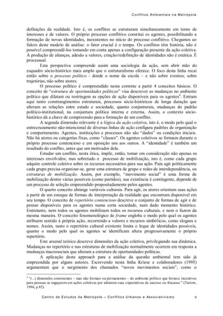 Conflit os Ambient ais n a Me trópo le
Centro de Es tudos da Metró pole – Con flito s Urb anos e Ass ociat ivis mo 9
definições da realidade. Isto é, os conflitos se estruturam simultaneamente em torno de
interesses e de valores. O próprio processo conflitivo constitui os agentes, possibilitando a
formação de novas identidades, inexistentes no início do processo conflitivo. Chegamos ao
fulcro deste modelo de análise: o fator crucial é o tempo. Os conflitos têm história, não é
possível compreendê-los tomando em conta apenas a configuração presente da ação coletiva.
A produção de alianças, adesão a valores, criação/redefinição de identidades não é estática. É
processual.
Esta perspectiva compreende assim uma sociologia da ação, sem abrir mão do
esquadro sócio-histórico mais amplo que o estruturalismo oferece. O foco desta linha recai
então sobre o processo político - donde o nome da escola – e não sobre eventos; sobre
trajetórias, não sobre atores.
O processo político é compreendido nesta corrente a partir 4 conceitos básicos. O
conceito de “estrutura de oportunidades políticas” visa descrever as mudanças no ambiente
político que dilatam ou restringem as opções de ação disponíveis para os agentes4
. Entram
aqui tanto constrangimentos estruturais, processos sócio-históricos de longa duração que
alteram as relações entre estado e sociedade, quanto conjunturais, mudanças do padrão
político-institutional, na conjuntura política interna e externa. Assim, o contexto sócio-
histórico dá a chave de compreensão para a formação de um conflito.
A segunda dimensão relevante é a lógica da ação coletiva, isto é, o modo pelo qual o
entrecruzamento não-intencional de diversas linhas de ação configura padrões de organização
e comportamento. Agentes, instituições e processos não são “dados” ou condições iniciais.
Não há atores ou categorias fixas, como “classes”. Os agentes coletivos se formam durante o
próprio processo contencioso e em oposição uns aos outros. A “identidade” é também um
resultado do conflito, antes que um motivador dela.
Estudar um conflito, nesta ótica, impõe, então, tomar em consideração não apenas os
interesses envolvidos; mas sobretudo o processo de mobilização, isto é, como cada grupo
adquire controle coletivo sobre os recursos necessários para sua ação. Para agir politicamente
cada grupo precisa organizar-se, gerar uma estrutura de grupo e redes de interdependência, ou
estruturas de mobilização. Assim, por exemplo, “movimento social” é uma forma de
mobilização dentre várias possíveis (como partidos), sua existência é contingente, depende de
um processo de seleção empreendido propositadamente pelos agentes.
O quarto conceito abrange variáveis culturais. Para agir, os atores orientam suas ações
a partir de um estoque de formas de interpretação da realidade que encontram disponível em
seu tempo. O conceito de repertório contencioso descreve o conjunto de formas de agir e de
pensar disponíveis para os agentes numa certa sociedade, num dado momento histórico.
Entretanto, nem todos os agentes mobilizam todos os recursos culturais, e nem o fazem da
mesma maneira. O conceito fenomenológico de frame engloba o modo pelo qual os agentes
atribuem sentido à própria ação, recorrendo a valores e recursos simbólicos, como slogans e
nomes. Assim, tanto o repertório cultural existente limita o leque de identidades possíveis,
quanto o modo pelo qual os agentes se identificam altera progressivamente o próprio
repertório.
Este arsenal teórico descreve dimensões da ação coletiva, privilegiando sua dinâmica.
Mudanças no repertório e nas estruturas de mobilização normalmente ocorrem em resposta a
mudanças macrosociais que alteram a estrutura de oportunidades políticas.
A aplicação deste approach para a análise da questão ambiental tem sido já
empreendida por alguns autores. Escrevendo nesta linha Kriese e colaboradores (1995)
argumentam que o surgimento dos chamados “novos movimentos sociais”, como o
4
“(...) dimensões consistentes – mas não formais ou permanentes – do ambiente político que fornece incentivos
para pessoas se engajarem em ações coletivas por afetarem suas expectativas de sucesso ou fracasso.” (Tarrow,
1994, p.85).
 