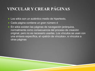 VINCULAR Y CREAR PÁGINAS
 Los wikis son un auténtico medio de hipertexto,
 Cada página contiene un gran número d
 En wikis existen las páginas de navegación jerárquica,

normalmente como consecuencia del proceso de creación
original, pero no es necesario usarlas. Los vínculos se usan con
una sintaxis específica, el «patrón de vínculos». e vínculos a
otras páginas

 
