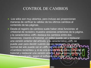 CONTROL DE CAMBIOS
 Los wikis son muy abiertos, pero incluso así proporcionan

maneras de verificar la validez de los últimos cambios al
contenido de las páginas.
 Desde el registro de cambios suele haber otras funciones: el

«Historial de revisión» muestra versiones anteriores de la página,
y la característica «diff» destaca los cambios entre dos
revisiones. Usando el historial, un editor puede ver y restaurar
una versión anterior del artículo, y la característica «diff» se
puede usar para decidir cuándo eso es necesario. Un usuario
normal del wiki puede ver el «diff» de una edición listada en
«Cambios recientes» y, si es una edición inaceptable, consultar el
historial y restaurar una versión anterior. Este proceso es más o
menos complicado, según el software que use el wiki.

 
