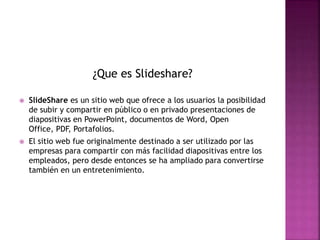 ¿Que es Slideshare?
 SlideShare es un sitio web que ofrece a los usuarios la posibilidad
de subir y compartir en público o en privado presentaciones de
diapositivas en PowerPoint, documentos de Word, Open
Office, PDF, Portafolios.
 El sitio web fue originalmente destinado a ser utilizado por las
empresas para compartir con más facilidad diapositivas entre los
empleados, pero desde entonces se ha ampliado para convertirse
también en un entretenimiento.
 