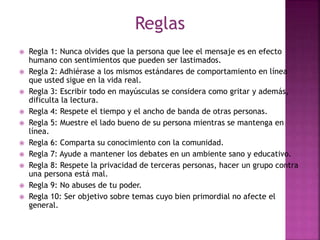 Reglas
 Regla 1: Nunca olvides que la persona que lee el mensaje es en efecto
humano con sentimientos que pueden ser lastimados.
 Regla 2: Adhiérase a los mismos estándares de comportamiento en línea
que usted sigue en la vida real.
 Regla 3: Escribir todo en mayúsculas se considera como gritar y además,
dificulta la lectura.
 Regla 4: Respete el tiempo y el ancho de banda de otras personas.
 Regla 5: Muestre el lado bueno de su persona mientras se mantenga en
línea.
 Regla 6: Comparta su conocimiento con la comunidad.
 Regla 7: Ayude a mantener los debates en un ambiente sano y educativo.
 Regla 8: Respete la privacidad de terceras personas, hacer un grupo contra
una persona está mal.
 Regla 9: No abuses de tu poder.
 Regla 10: Ser objetivo sobre temas cuyo bien primordial no afecte el
general.
 
