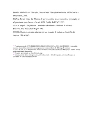 Brasília: Ministério da Educação , Secretaria de Educação Continuada, Alfabetização e
Diversidade, 2006.
SILVA, Juvam Vilela da. Mistura de cores: política de povoamento e população na
Capitania de Mato Grosso – Século XVIII. Cuiabá: EdUFMT, 1995.
SILVA, Vagner Gonçalves da. Candomblé e Umbanda : caminhos da devoção
brasileira. São Paulo: Selo Negro, 2005.
SODRE, Muniz. A verdade seduzida: por um conceito de cultura no Brasil.Rio de
Janeiro: DP&A,2005.
[1]
Pesquisas como de CAVALLEIRO 2004; PINHO 2004; COSTA 2004; SANTOS 2005 e outras dão
mostras dos conflitos existentes no espaço escolar em decorrência da diferença de cor/raça.
[2]
Silva, Op. Cit., p. 218. Registra a fala dos Governadores Rolim de Moura e Luis de Albuquerque de Melo Pereira
e Cáceres a respeito dos mestiços.
[3]
Conceito apresentado no site wikipedia.org/.
[4]
Uma expressão típica mato-grossense, está relacionado a idéia de negação, uma manifestação de
assombro ou horror diante de um fato.
 