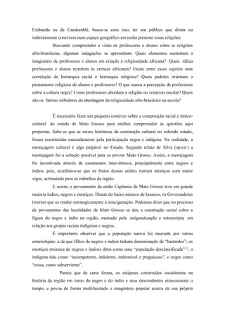 Umbanda ou de Candomblé, busca-se com isso, ter um público que direta ou
indiretamente convivem num espaço geográfico em tenha presente essas religiões.
Buscando compreender a visão de professores e alunos sobre as religiões
afro-brasileiras, algumas indagações se apresentam: Quais elementos sustentam o
imaginário de professores e alunos em relação à religiosidade africana? Quais idéias
professores e alunos remetem às crenças africanas? Existe entre esses sujeitos uma
correlação de hierarquia racial e hierarquia religiosa? Quais padrões orientam o
pensamento religioso de alunos e professores? O que marca a percepção de professores
sobre a cultura negra? Como professores abordam a religião no contexto escolar? Quais
são os fatores inibidores da abordagem da religiosidade afro-brasileira na escola?
É necessário fazer um pequeno contexto sobre a composição racial e étnico-
cultural do estado de Mato Grosso para melhor compreender as questões aqui
propostas. Sabe-se que as raízes históricas da construção cultural no referido estado,
foram constituídas marcadamente pela participação negra e indígena. Na realidade, a
mestiçagem cultural é algo palpável no Estado. Segundo relato de Silva (op.cit.) a
mestiçagem foi a solução possível para se povoar Mato Grosso. Assim, a mestiçagem
foi incentivada através de casamentos inter-étnicos, principalmente entre negros e
índios, pois, acreditava-se que os frutos dessas uniões trariam mestiços com maior
vigor, aclimatado para os trabalhos da região.
E assim, o povoamento da então Capitania de Mato Grosso teve em grande
maioria índios, negros e mestiços. Diante do baixo número de brancos, os Governadores
tiveram que se render estrategicamente à miscigenação. Podemos dizer que no processo
de povoamento das localidades de Mato Grosso se deu a construção social sobre a
figura do negro e índio na região, marcado pela estigmatização e estereotipia em
relação aos grupos raciais indígenas e negros.
É importante observar que a população nativa foi marcada por várias
estereotipias: a de que filhos de negros e índios tinham denominação de “bastardos”; os
mestiços (mistura de negros e índios) ditos como uma “população desclassificada”[2]
, o
indígena tido como “incompetente, indolente, indomável e preguiçoso”, o negro como
“coisa, como subserviente”.
Parece que de certa forma, os estigmas construídos socialmente na
história da região em torno do negro e do índio e seus descendentes atravessaram o
tempo, e povoa de forma multifacetada o imaginário popular acerca da sua própria
 