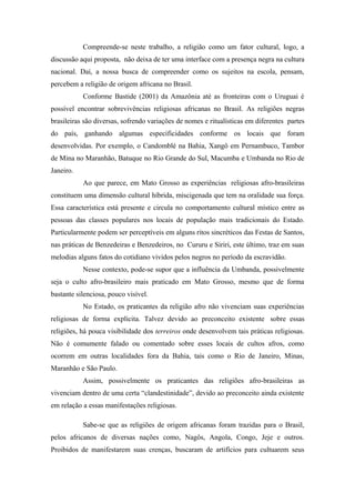 Compreende-se neste trabalho, a religião como um fator cultural, logo, a
discussão aqui proposta, não deixa de ter uma interface com a presença negra na cultura
nacional. Daí, a nossa busca de compreender como os sujeitos na escola, pensam,
percebem a religião de origem africana no Brasil.
Conforme Bastide (2001) da Amazônia até as fronteiras com o Uruguai é
possível encontrar sobrevivências religiosas africanas no Brasil. As religiões negras
brasileiras são diversas, sofrendo variações de nomes e ritualísticas em diferentes partes
do país, ganhando algumas especificidades conforme os locais que foram
desenvolvidas. Por exemplo, o Candomblé na Bahia, Xangô em Pernambuco, Tambor
de Mina no Maranhão, Batuque no Rio Grande do Sul, Macumba e Umbanda no Rio de
Janeiro.
Ao que parece, em Mato Grosso as experiências religiosas afro-brasileiras
constituem uma dimensão cultural híbrida, miscigenada que tem na oralidade sua força.
Essa característica está presente e circula no comportamento cultural místico entre as
pessoas das classes populares nos locais de população mais tradicionais do Estado.
Particularmente podem ser perceptíveis em alguns ritos sincréticos das Festas de Santos,
nas práticas de Benzedeiras e Benzedeiros, no Cururu e Siriri, este último, traz em suas
melodias alguns fatos do cotidiano vividos pelos negros no período da escravidão.
Nesse contexto, pode-se supor que a influência da Umbanda, possivelmente
seja o culto afro-brasileiro mais praticado em Mato Grosso, mesmo que de forma
bastante silenciosa, pouco visível.
No Estado, os praticantes da religião afro não vivenciam suas experiências
religiosas de forma explícita. Talvez devido ao preconceito existente sobre essas
religiões, há pouca visibilidade dos terreiros onde desenvolvem tais práticas religiosas.
Não é comumente falado ou comentado sobre esses locais de cultos afros, como
ocorrem em outras localidades fora da Bahia, tais como o Rio de Janeiro, Minas,
Maranhão e São Paulo.
Assim, possivelmente os praticantes das religiões afro-brasileiras as
vivenciam dentro de uma certa “clandestinidade”, devido ao preconceito ainda existente
em relação a essas manifestações religiosas.
Sabe-se que as religiões de origem africanas foram trazidas para o Brasil,
pelos africanos de diversas nações como, Nagôs, Angola, Congo, Jeje e outros.
Proibidos de manifestarem suas crenças, buscaram de artifícios para cultuarem seus
 
