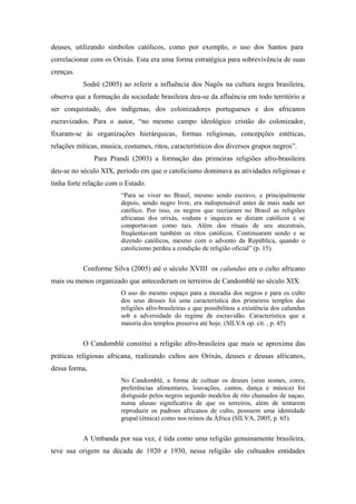 deuses, utilizando símbolos católicos, como por exemplo, o uso dos Santos para
correlacionar com os Orixás. Esta era uma forma estratégica para sobrevivência de suas
crenças.
Sodré (2005) ao referir a influência dos Nagôs na cultura negra brasileira,
observa que a formação da sociedade brasileira deu-se da afluência em todo território a
ser conquistado, dos indígenas, dos colonizadores portugueses e dos africanos
escravizados. Para o autor, “no mesmo campo ideológico cristão do colonizador,
fixaram-se às organizações hierárquicas, formas religiosas, concepções estéticas,
relações míticas, musica, costumes, ritos, característicos dos diversos grupos negros”.
Para Prandi (2003) a formação das primeiras religiões afro-brasileira
deu-se no século XIX, período em que o catolicismo dominava as atividades religiosas e
tinha forte relação com o Estado.
“Para se viver no Brasil, mesmo sendo escravo, e principalmente
depois, sendo negro livre, era indispensável antes de mais nada ser
católico. Por isso, os negros que recriaram no Brasil as religiões
africanas dos orixás, voduns e inquices se diziam católicos e se
comportavam como tais. Além dos rituais de seu ancestrais,
freqüentavam também os ritos católicos. Continuaram sendo e se
dizendo católicos, mesmo com o advento da República, quando o
catolicismo perdeu a condição de religião oficial” (p. 15).
Conforme Silva (2005) até o século XVIII os calundus era o culto africano
mais ou menos organizado que antecederam os terreiros de Candomblé no século XIX.
O uso do mesmo espaço para a moradia dos negros e para os culto
dos seus deuses foi uma característica dos primeiros templos das
religiões afro-brasileiras e que possibilitou a existência dos calundus
sob a adversidade do regime de escravidão. Característica que a
maioria dos templos preserva até hoje. (SILVA op. cit. , p. 45)
O Candomblé constitui a religião afro-brasileira que mais se aproxima das
práticas religiosas africana, realizando cultos aos Orixás, deuses e deusas africanos,
dessa forma,
No Candomblé, a forma de cultuar os deuses (seus nomes, cores,
preferências alimentares, louvações, cantos, dança e música) foi
distiguido pelos negros segundo modelos de rito chamados de naçao,
numa alusao significativa de que os terreiros, além de tentarem
reproduzir os padroes africanos de culto, possuem uma identidade
grupal (étnica) como nos reinos da África (SILVA, 2005, p. 65).
A Umbanda por sua vez, é tida como uma religião genuinamente brasileira,
teve sua origem na década de 1920 e 1930, nessa religião são cultuados entidades
 