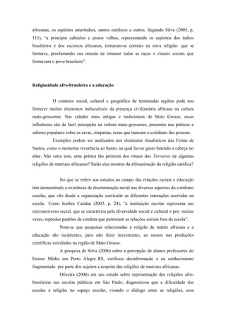 africanas, os espíritos ameríndios, santos católicos e outros. Segundo Silva (2005, p.
111), “a principio caboclos e pretos velhos, representando os espíritos dos índios
brasileiros e dos escravos africanos, tornaram-se centrais na nova religião que se
formava, proclamando sua missão de irmanar todas as raças e classes sociais que
formavam o povo brasileiro”.
Religiosidade afro-brasileira e a educação
O contexto social, cultural e geográfico de terminadas regiões pode nos
fornecer muitos elementos indiscutíveis da presença civilizatória africana na cultura
mato-grossense. Nas cidades mais antigas e tradicionais de Mato Grosso, essas
influências são de fácil percepção na cultura mato-grossense, presentes nas práticas e
saberes populares sobre as ervas, simpatias, rezas que marcam o cotidiano das pessoas.
Exemplos podem ser analisados nos elementos ritualísticos das Festas de
Santos, como o momento reverência ao Santo, na qual faz-se gesto batendo a cabeça no
altar. Não seria este, uma prática tão próxima dos rituais dos Terreiros de algumas
religiões de matrizes africanas? Serão elas mostras da africanização da religião católica?
No que se refere aos estudos no campo das relações raciais e educação
têm demonstrado a existência de discriminação racial nas diversos aspectos do cotidiano
escolar, que vão desde a organização curricular as diferentes interações ocorridas na
escola. Como lembra Candau (2003, p. 24), “a instituição escolar representa um
microuniverso social, que se caracteriza pela diversidade social e cultural e por, muitas
vezes, reproduz padrões de conduta que permeiam as relações sociais fora da escola”.
Nota-se que pesquisas relacionadas à religião de matriz africana e a
educação são incipientes, para não dizer inexistentes, ao menos nas produções
científicas veiculadas na região de Mato Grosso.
A pesquisa de Silva (2006) sobre a percepção de alunos professores do
Ensino Médio em Porto Alegre–RS, verificou desinformação e ou conhecimento
fragmentado por parte dos sujeitos a respeito das religiões de matrizes africanas.
Oliveira (2006) em seu estudo sobre representação das religiões afro-
brasileiras nas escolas públicas em São Paulo, diagnosticou que a dificuldade das
escolas a religião no espaço escolar, visando o diálogo entre as religiões, essa
 