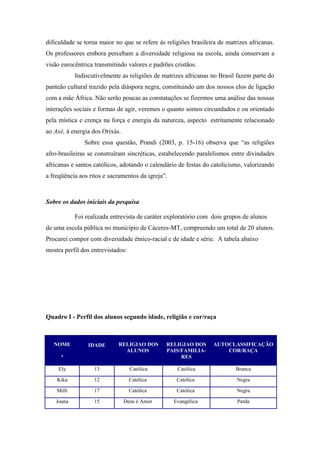 dificuldade se torna maior no que se refere às religiões brasileira de matrizes africanas.
Os professores embora percebam a diversidade religiosa na escola, ainda conservam a
visão eurocêntrica transmitindo valores e padrões cristãos.
Indiscutivelmente as religiões de matrizes africanas no Brasil fazem parte do
panteão cultural trazido pela diáspora negra, constituindo um dos nossos elos de ligação
com a mãe África. Não serão poucas as constatações se fizermos uma análise das nossas
interações sociais e formas de agir, veremos o quanto somos circundados e ou orientado
pela mística e crença na força e energia da natureza, aspecto estritamente relacionado
ao Axé, à energia dos Orixás.
Sobre essa questão, Prandi (2003, p. 15-16) observa que “as religiões
afro-brasileiras se construíram sincréticas, estabelecendo paralelismos entre divindades
africanas e santos católicos, adotando o calendário de festas do catolicismo, valorizando
a freqüência aos ritos e sacramentos da igreja”.
Sobre os dados iniciais da pesquisa
Foi realizada entrevista de caráter exploratório com dois grupos de alunos
de uma escola pública no município de Cáceres-MT, compreendo um total de 20 alunos.
Procurei compor com diversidade étnico-racial e de idade e série. A tabela abaixo
mostra perfil dos entrevistados:
Quadro I - Perfil dos alunos segundo idade, religião e cor/raça
NOME
*
IDADE RELIGIAO DOS
ALUNOS
RELIGIAO DOS
PAIS/FAMILIA-
RES
AUTOCLASSIFICAÇÃO
COR/RAÇA
Ely 13 Católica Católica Branca
Kika 12 Católica Católica Negra
Milli 17 Católica Católica Negra
Joana 15 Deus é Amor Evangélica Parda
 