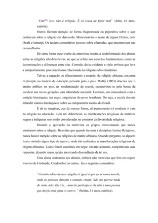 “Vôte[4]
! Isso não é religião. É só coisa de fazer mal” (Julia, 16 anos,
espírita).
Outros fizeram menção de forma fragmentada ou pejorativa sobre o que
conhecem sobre a religião em discussão. Mencionavam o nome de alguns Orixás, com
Oxalá e Iemanjá. Ou teciam comentários jocosos sobre oferendas, que encontravam nas
encruzilhadas.
De certa forma esse trecho da entrevista mostra a desinformação dos alunos
sobre as religiões afro-brasileiras, no que se refere aos aspectos fundamentais, como as
denominações e diferenças entre elas. Contudo, deixa evidente a visão errônea que leva
a comportamento preconceituoso relacionado às religiões afro-brasileiras.
Talvez a negação ou silenciamento a respeito da religião africana, encontre
explicação no modelo de educação pensado para o país. Muller (2003) observa que o
ensino público no país, na modernização da escola, caracterizou-se pela busca de
inculcar nas novas gerações uma identidade nacional. Contudo, em consonância com a
posição hierárquica das raças, originárias do povo brasileiro. Ou seja, a escola deveria
difundir valores hierárquicos sobre os componentes raciais do Brasil.
É de se imaginar, que da mesma forma, tal pensamento irá conduzir o trata
da religião na educação. Com um diferencial, as manifestações religiosas de matrizes
negras e indígenas nem serão consideradas no contexto da diversidade religiosa.
Durante a aplicação da entrevista os grupos mencionaram que nunca
estudaram sobre a religião. Revelam que quando tiveram a disciplina Ensino Religioso,
nunca houve menção sobre as religiões de matriz africana. Quando pergunto, se alguém
havia visitado algum tipo de terreiro, onde são realizadas as manifestações religiosas de
origem africanas. Todos foram unânimes em negar. Invariavelmente, completavam suas
respostas, dizendo terem receio, mostrando discordância de tal ato.
Uma aluna destoando dos demais, embora não menciona que fora em algum
terreiro de Umbanda, Candomblé ou outros, faz o seguinte comentário:
“A minha idéia dessas religiões é igual a que eu vi numa novela,
onde as pessoas dançam e cantam, rezam. Não me parece nada
de ruim, não! Eu iria... meu tio participa e ele não é uma pessoa
que deseja mal para os outros.” (Nelma, 11 anos, católica).
 