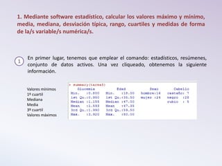 1. Mediante software estadístico, calcular los valores máximo y mínimo,
media, mediana, desviación típica, rango, cuartiles y medidas de forma
de la/s variable/s numérica/s.
1
En primer lugar, tenemos que emplear el comando: estadísticos, resúmenes,
conjunto de datos activos. Una vez cliqueado, obtenemos la siguiente
información.
Valores mínimos
1º cuartil
Mediana
Media
3º cuartil
Valores máximos
 