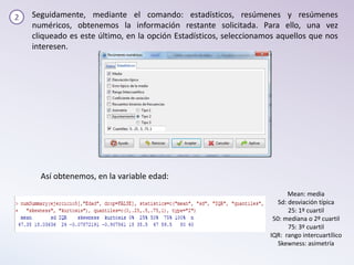 2 Seguidamente, mediante el comando: estadísticos, resúmenes y resúmenes
numéricos, obtenemos la información restante solicitada. Para ello, una vez
cliqueado es este último, en la opción Estadísticos, seleccionamos aquellos que nos
interesen.
Mean: media
Sd: desviación típica
25: 1º cuartil
50: mediana o 2º cuartil
75: 3º cuartil
IQR: rango intercuartílico
Skewness: asimetría
Así obtenemos, en la variable edad:
 