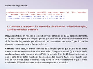 En la variable glucemia:
2. Comentar e interpretar los resultados obtenidos en la desviación típica,
cuartiles y medidas de forma.
Desviación típica: en relación a la edad, el valor obtenido es 18`03 aproximadamente.
Es un resultado lejano a 0, lo que significa que los datos se encuentran dispersos entre
sí. En la variable glucemia, por el contrario, el resultado es cercano a 0, por lo que los
datos se encuentran muy próximos entre sí.
Cuartiles: en la edad, el primer cuartil es 35`5, lo que significa que el 25% de los datos
menores tienen como máxima edad este valor. El segundo cuartil (que corresponde
con la mediana, valor que deja atrás el 50% de los datos), es de 47, lo que quiere decir
que el 50% de los datos más bajos tiene como edad máxima 47. El tercer cuartil (que
deja el 75% de los datos inferiores atrás) es de 59´5,y hace referencia a que la edad
máxima del 75% de los valores mínimos corresponden a este valor.
 