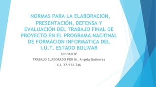 NORMAS PARA LA ELABORACIÓN,
PRESENTACIÓN, DEFENSA Y
EVALUACIÓN DEL TRABAJO FINAL DE
PROYECTO EN EL PROGRAMA NACIONAL
DE FORMACION INFORMATICA DEL
I.U.T. ESTADO BOLIVAR
UNIDAD IV
TRABAJO ELABORADO POR Br. Angela Gutierrez
C.I. 27.577.746
 