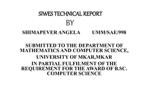 SIWES TECHNICAL REPORT
BY
SHIMAPEVER ANGELA UMM/SAE/998
SUBMITTED TO THE DEPARTMENT OF
MATHEMATICS AND COMPUTER SCIENCE,
UNIVERSITY OF MKAR,MKAR
IN PARTIAL FULFILMENT OF THE
REQUIREMENT FOR THE AWARD OF B.SC.
COMPUTER SCIENCE
 