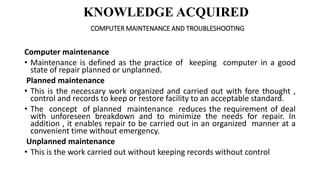 KNOWLEDGE ACQUIRED
COMPUTER MAINTENANCE AND TROUBLESHOOTING
Computer maintenance
• Maintenance is defined as the practice ...