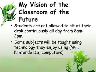 My Vision of the Classroom of the Future Students are not allowed to sit at their desk continuously all day from 8am-2pm. Some subjects will be taught using technology they enjoy using (Wii, Nintendo DS, computers). 