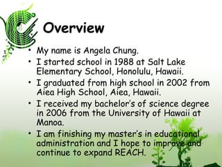 Overview My name is Angela Chung. I started school in 1988 at Salt Lake Elementary School, Honolulu, Hawaii. I graduated from high school in 2002 from Aiea High School, Aiea, Hawaii. I received my bachelor’s of science degree in 2006 from the University of Hawaii at Manoa. I am finishing my master’s in educational administration and I hope to improve and continue to expand REACH. 