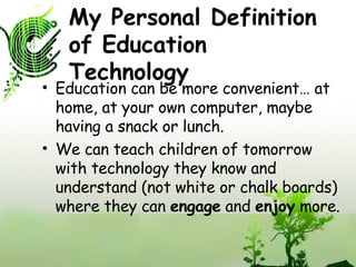 My Personal Definition of Education Technology Education can be more convenient… at home, at your own computer, maybe having a snack or lunch. We can teach children of tomorrow with technology they know and understand (not white or chalk boards) where they can  engage  and  enjoy  more.  