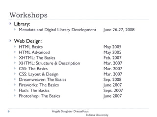 Workshops Library:  Metadata and Digital Library Development  June 26-27, 2008 Web Design:  HTML Basics  May 2005 HTML Advanced  May 2005  XHTML: The Basics  Feb. 2007  XHTML: Structure & Description  Mar. 2007  CSS: The Basics  Mar. 2007  CSS: Layout & Design  Mar. 2007  Dreamweaver: The Basics  Sep. 2008 Fireworks: The Basics  June 2007  Flash: The Basics  Sept. 2007  Photoshop: The Basics  June 2007  Angela Slaughter Dresselhaus  Indiana University 