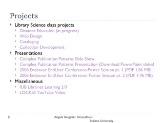 Projects Library Science class projects Distance Education (in progress) Web Design  Cataloging  Collection Development Presentations Complex Publication Patterns Slide Show Complex Publication Patterns Presentation (Download PowerPoint slideshow) 2006 Endeavor EndUser Conference-Poster Session pt. 1 (PDF 1.86 MB) 2006 Endeavor EndUser Conference- Poster Session pt. 2 (PDF 1.96 MB)   Miscellaneous IUB Libraries Learning 2.0 LOCKSS YouTube Video Angela Slaughter Dresselhaus  Indiana University 
