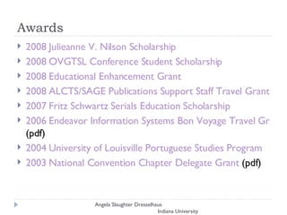 Awards 2008 Julieanne V. Nilson Scholarship 2008 OVGTSL Conference Student Scholarship   2008 Educational Enhancement Grant  2008 ALCTS/SAGE Publications Support Staff Travel Grant  2007 Fritz Schwartz Serials Education Scholarship  2006 Endeavor Information Systems Bon Voyage Travel Grant  (pdf)  2004 University of Louisville Portuguese Studies Program  2003 National Convention Chapter Delegate Grant  (pdf) Angela Slaughter Dresselhaus  Indiana University 