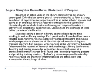 Angela Slaughter Dresselhaus: Statement of Purpose Becoming an active voice in the library community is my primary career goal. Over the last several years I have endeavored to form a strong foundation of experience to support myself as an active scholar, speaker and above all an ambitious librarian ready to contribute to the community. Librarianship demands dedication to learning and requires librarians to actively seek educational opportunities. Learning and the exchange of ideas define the role of the librarian.  Students seeking a career in library science should spend time working in various library settings. Each position that I have held has been a valuable opportunity for me to explore my personal strengths and gain an inside perspective on the nature of librarianship before committing to a graduate program. For example, while working at the University of Louisville I discovered the rewards of research and presenting at library conferences. Teaching and sharing knowledge with others is a central aspect of a professional librarian's career and I found that I enjoyed presenting posters and providing training sessions. Much of my desire to pursue librarianship revolves around the sharing of information and the satisfaction that accompanies the exchange of ideas.  Angela Slaughter Dresselhaus  Indiana University 