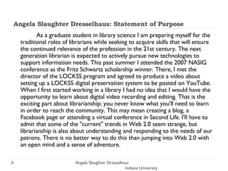Angela Slaughter Dresselhaus: Statement of Purpose As a graduate student in library science I am preparing myself for the traditional roles of librarians while seeking to acquire skills that will ensure the continued relevance of the profession in the 21st century. The next generation librarian is expected to actively pursue new technologies to support information needs. This past summer I attended the 2007 NASIG conference as the Fritz Schwartz scholarship winner. There, I met the director of the LOCKSS program and agreed to produce a video about setting up a LOCKSS digital preservation system to be posted on YouTube. When I first started working in a library I had no idea that I would have the opportunity to learn about digital video recording and editing. That is the exciting part about librarianship; you never know what you'll need to learn in order to reach the community. This may mean creating a blog, a Facebook page or attending a virtual conference in Second Life. I'll have to admit that some of the "current" trends in Web 2.0 seem strange, but librarianship is also about understanding and responding to the needs of our patrons. There is no better way to do this than jumping into Web 2.0 with an open mind and a sense of adventure.  Angela Slaughter Dresselhaus  Indiana University 