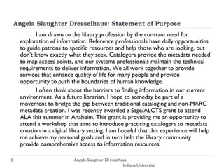 Angela Slaughter Dresselhaus: Statement of Purpose I am drawn to the library profession by the constant need for exploration of information. Reference professionals have daily opportunities to guide patrons to specific resources and help those who are looking, but don't know exactly what they seek. Catalogers provide the metadata needed to map access points, and our systems professionals maintain the technical requirements to deliver information. We all work together to provide services that enhance quality of life for many people and provide opportunity to push the boundaries of human knowledge.  I often think about the barriers to finding information in our current environment. As a future librarian, I hope to someday be part of a movement to bridge the gap between traditional cataloging and non-MARC metadata creation. I was recently awarded a Sage/ALCTS grant to attend ALA this summer in Anaheim. This grant is providing me an opportunity to attend a workshop that aims to introduce practicing catalogers to metadata creation in a digital library setting. I am hopeful that this experience will help me achieve my personal goals and in turn help the library community provide comprehensive access to information resources.  Angela Slaughter Dresselhaus  Indiana University 