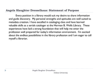Angela Slaughter Dresselhaus: Statement of Purpose Every position in a library would suit my desire to share information and guide discovery.  My personal strengths and aptitudes are well suited to metadata creation. I have excelled in cataloging class and have learned valuable skills as a serials cataloger at the Herman B. Wells Library.  These experiences have laid a strong foundation that will help me enter the profession well prepared for today's information environment.  I'm excited about the endless possibilities in the library profession and I am eager to call myself a librarian.  Angela Slaughter Dresselhaus  Indiana University 