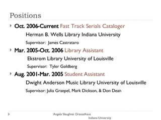 Positions  Oct. 2006-Current  Fast Track Serials Cataloger  Herman B. Wells Library Indiana University Supervisor:  James Castrataro Mar. 2005-Oct. 2006  Library Assistant   Ekstrom Library University of Louisville   Supervisor:  Tyler Goldberg Aug. 2001-Mar. 2005  Student Assistant Dwight Anderson Music Library University of Louisville Supervisor: Julia Graepel, Mark Dickson, & Don Dean Angela Slaughter Dresselhaus  Indiana University 