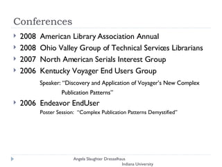 Conferences 2008  American Library Association Annual 2008  Ohio Valley Group of Technical Services Librarians 2007  North American Serials Interest Group 2006  Kentucky Voyager End Users Group    Speaker: “Discovery and Application of Voyager’s New Complex  Publication Patterns” 2006  Endeavor EndUser Poster Session:  “Complex Publication Patterns Demystified” Angela Slaughter Dresselhaus  Indiana University 