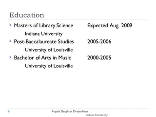 Education Masters of Library Science  Expected Aug. 2009  Indiana University  Post-Baccalaureate Studies  2005-2006  University of Louisville  Bachelor of Arts in Music  2000-2005  University of Louisville Angela Slaughter Dresselhaus  Indiana University 
